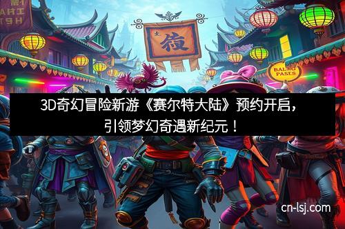 3D奇幻冒险新游《赛尔特大陆》预约开启，引领梦幻奇遇新纪元！