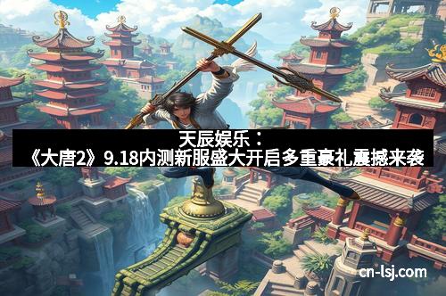 天辰娱乐：《大唐2》9.18内测新服盛大开启多重豪礼震撼来袭